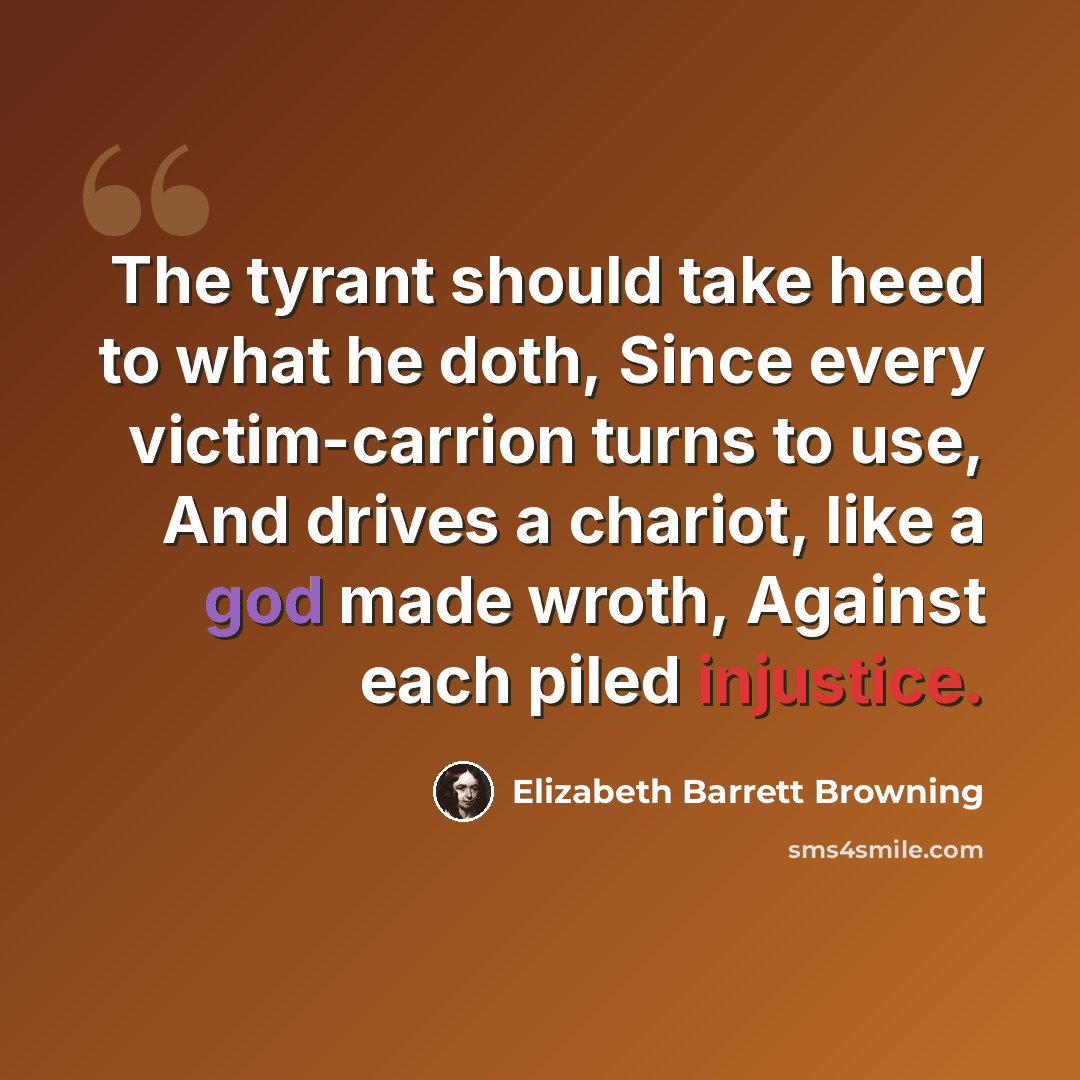 “The tyrant should take heed to what he doth, Since every victim-carrion turns to use, And drives a chariot, like a god made wroth, Against each piled injustice.” quote by Elizabeth Barrett Browning