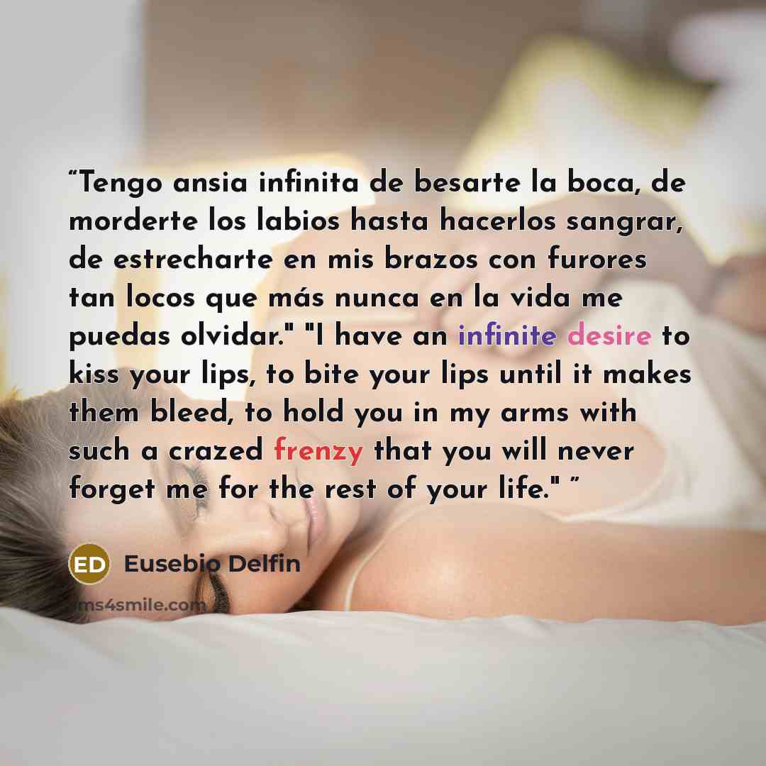 “Tengo ansia infinita de besarte la boca, de morderte los labios hasta hacerlos sangrar, de estrecharte en mis brazos con furores tan locos que más nunca en la vida me puedas olvidar." "I have an infinite desire to kiss your lips, to bite your lips until it makes them bleed, to hold you in my arms…” quote by Eusebio Delfin