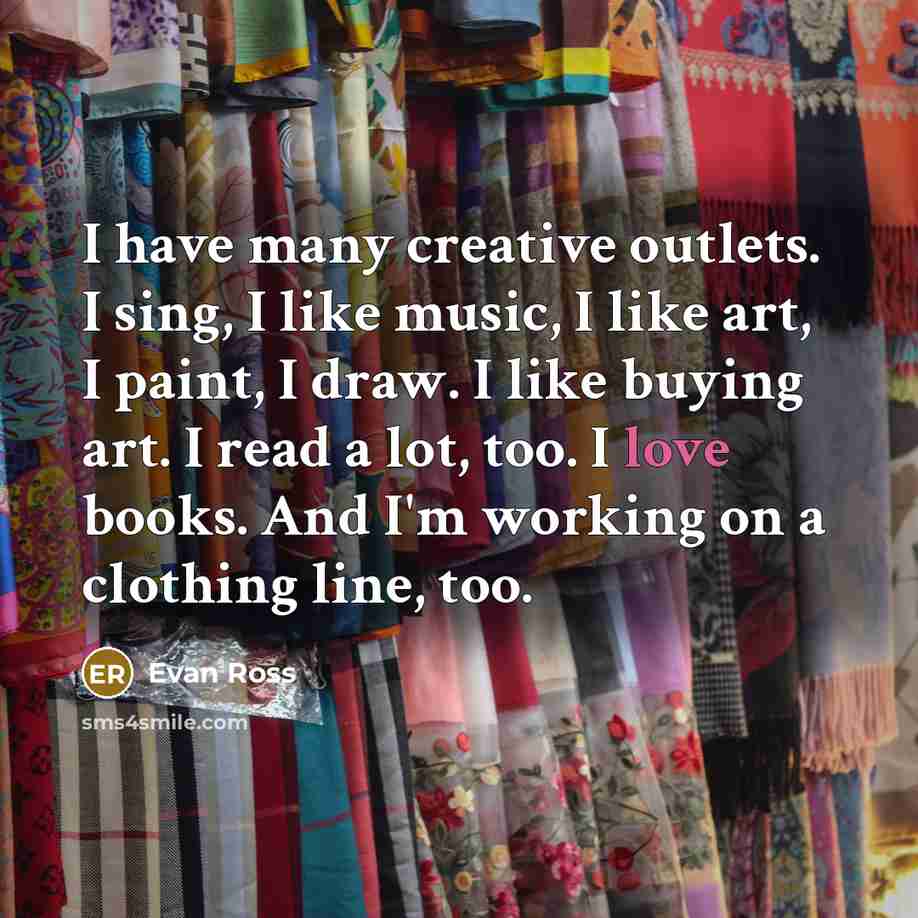 “I have many creative outlets. I sing, I like music, I like art, I paint, I draw. I like buying art. I read a lot, too. I love books. And I'm working on a clothing line, too.” quote by Evan Ross