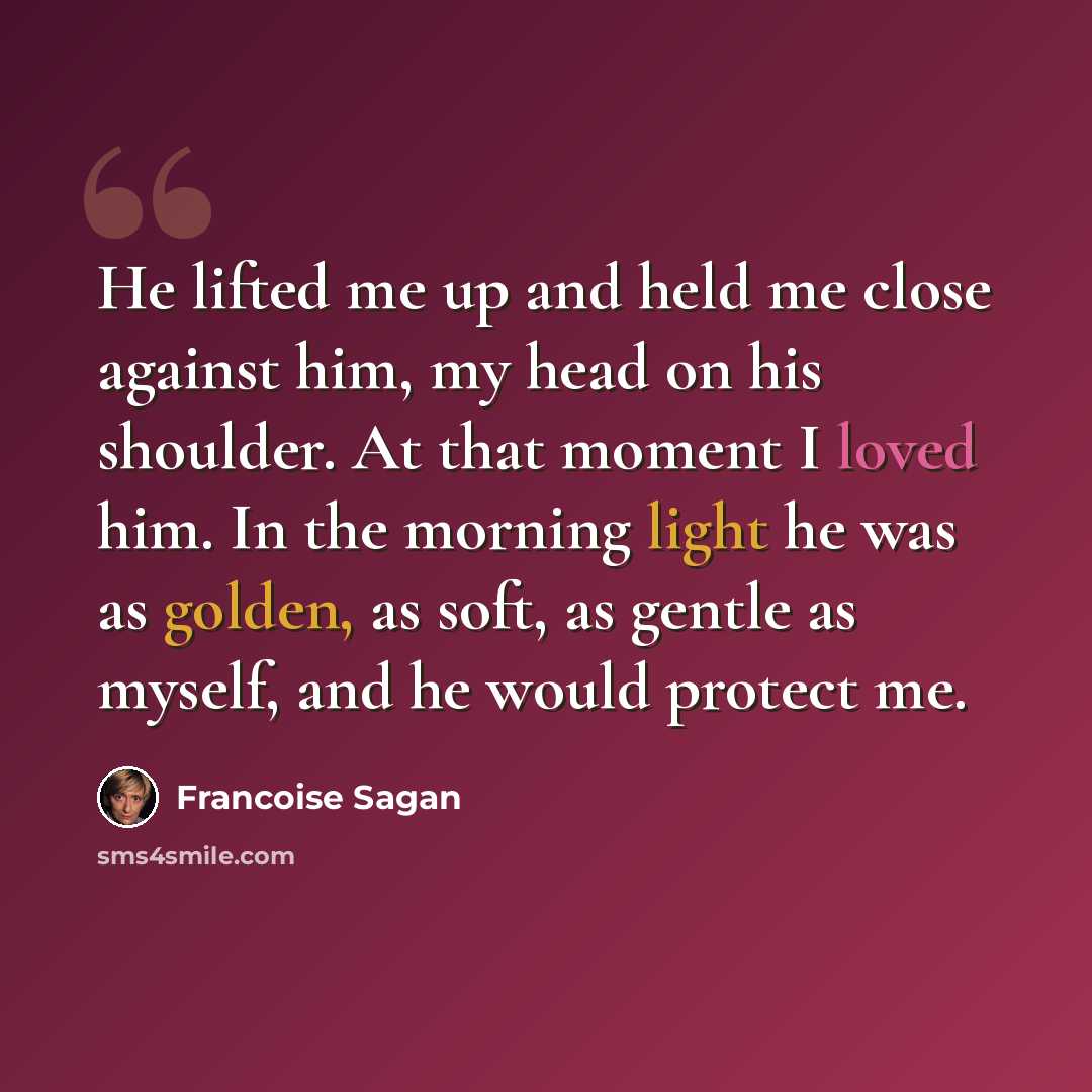 “He lifted me up and held me close against him, my head on his shoulder. At that moment I loved him. In the morning light he was as golden, as soft, as gentle as myself, and he would protect me.” quote by Francoise Sagan