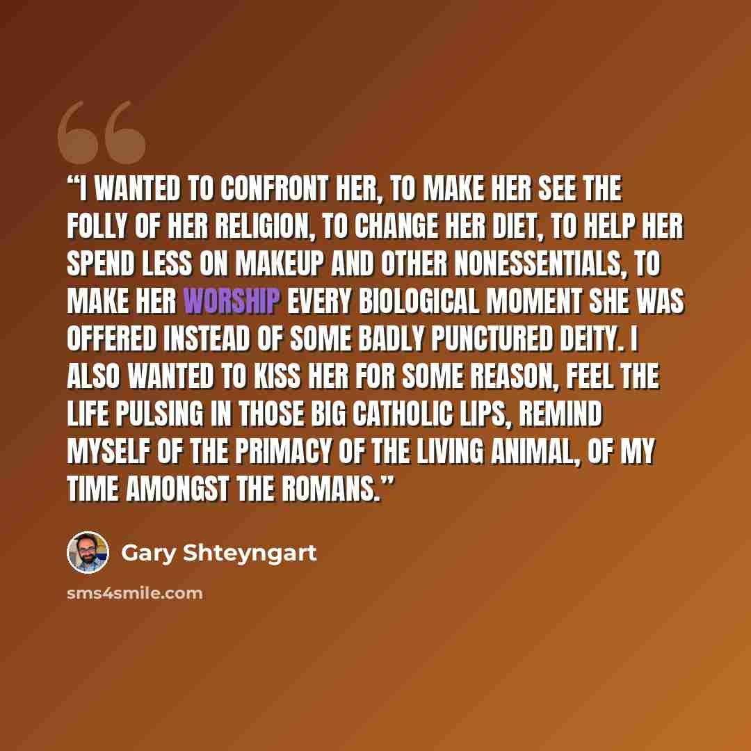 “I wanted to confront her, to make her see the folly of her religion, to change her diet, to help her spend less on makeup and other nonessentials, to make her worship every biological moment she was offered instead of some badly punctured deity. I also wanted to kiss her for some reason, feel the…” quote by Gary Shteyngart
