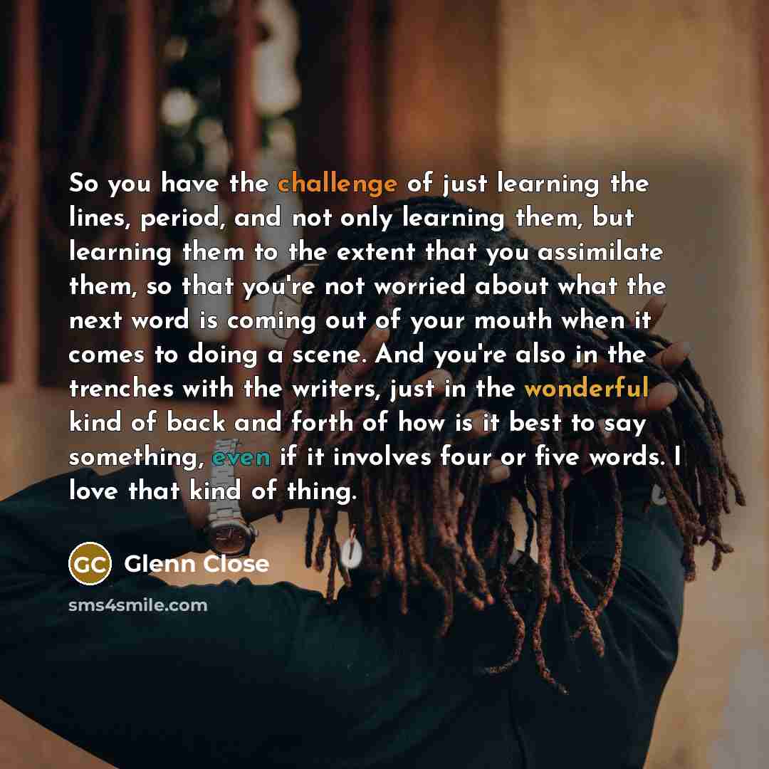 “So you have the challenge of just learning the lines, period, and not only learning them, but learning them to the extent that you assimilate them, so that you're not worried about what the next word is coming out of your mouth when it comes to doing a scene. And you're also in the trenches with…” quote by Glenn Close