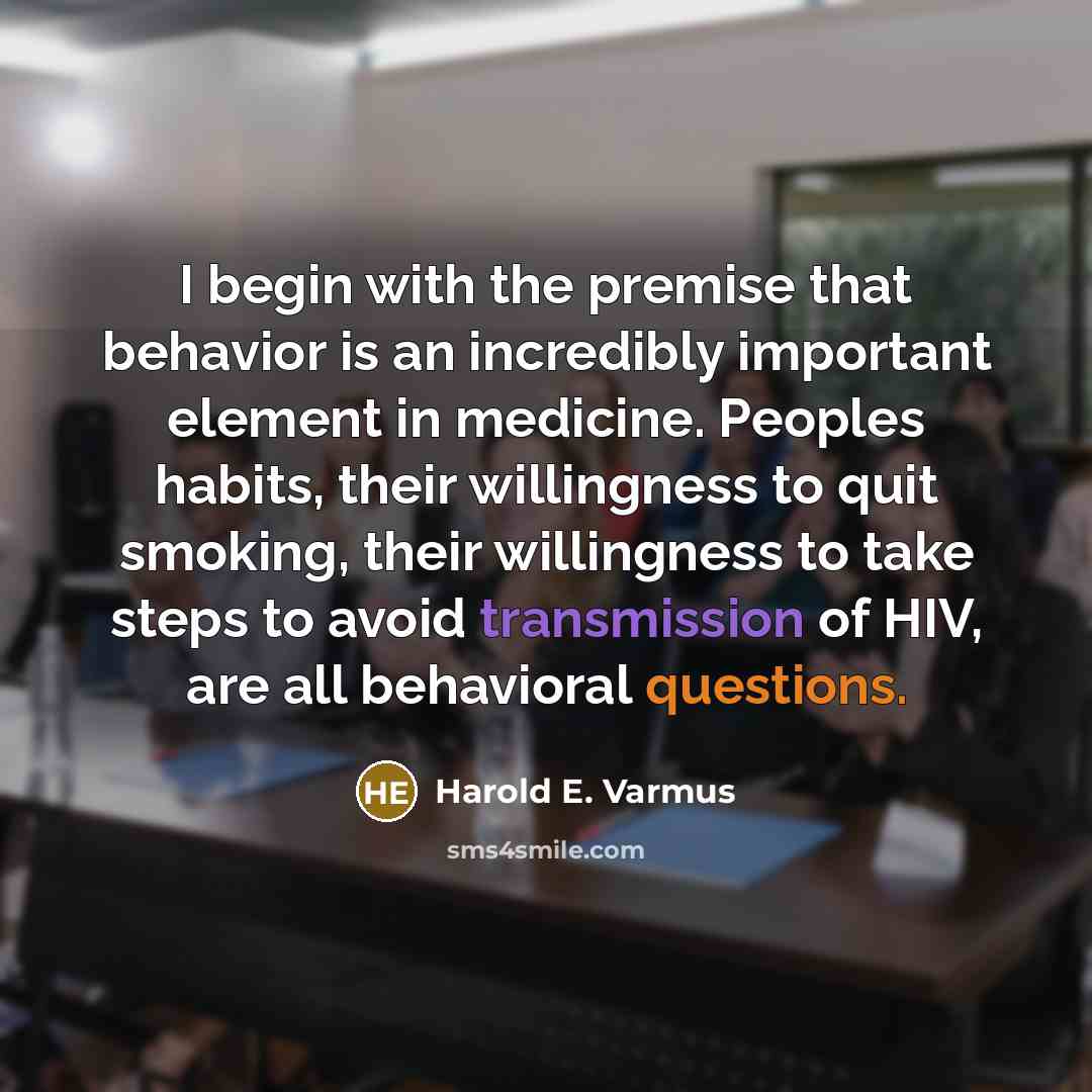 “I begin with the premise that behavior is an incredibly important element in medicine. Peoples habits, their willingness to quit smoking, their willingness to take steps to avoid transmission of HIV, are all behavioral questions.” quote by Harold E. Varmus