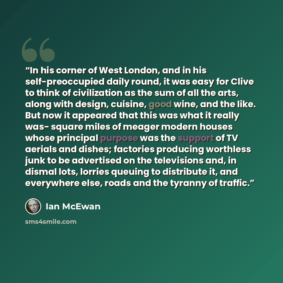 “In his corner of West London, and in his self-preoccupied daily round, it was easy for Clive to think of civilization as the sum of all the arts, along with design, cuisine, good wine, and the like. But now it appeared that this was what it really was- square miles of meager modern houses whose…” quote by Ian McEwan