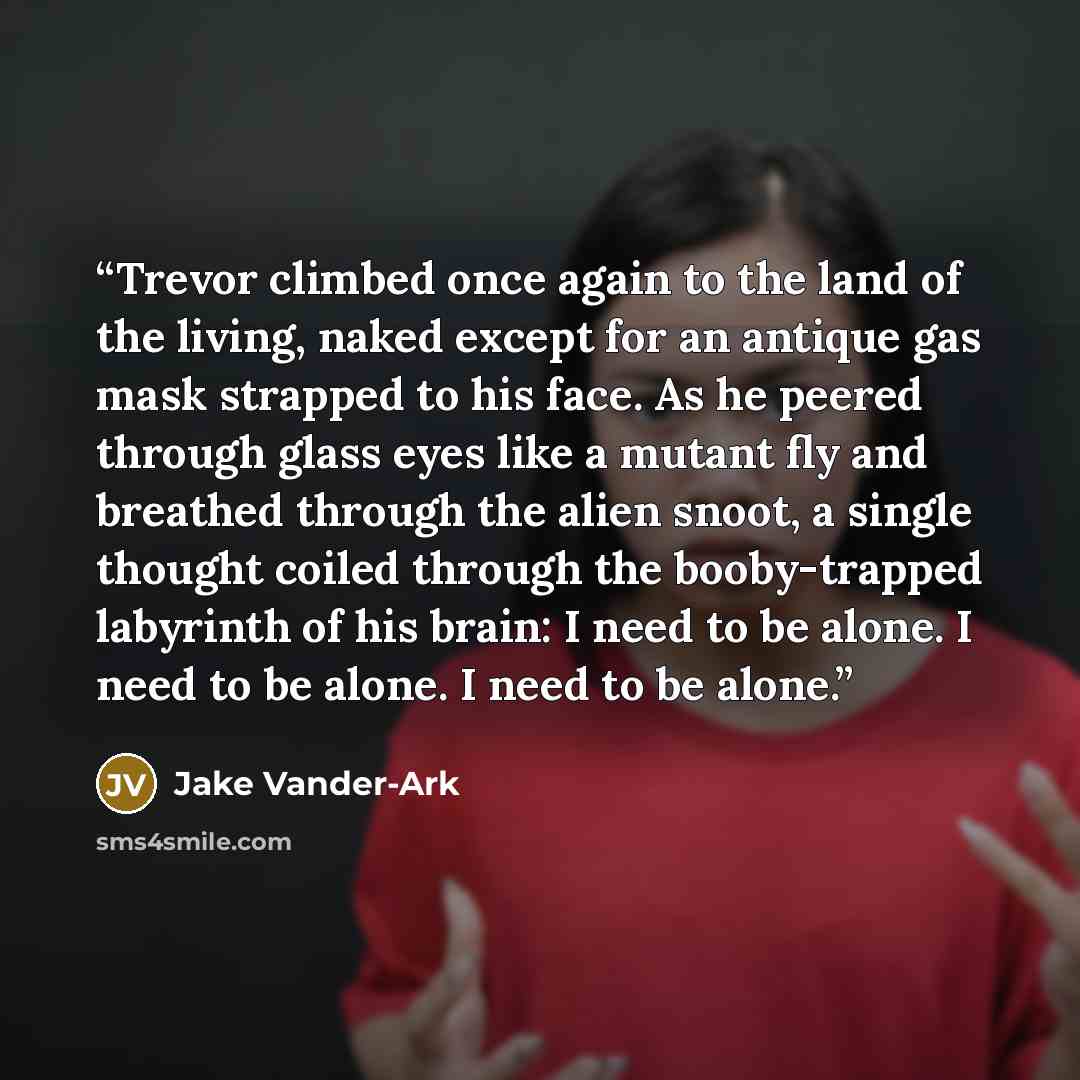 “Trevor climbed once again to the land of the living, naked except for an antique gas mask strapped to his face. As he peered through glass eyes like a mutant fly and breathed through the alien snoot, a single thought coiled through the booby-trapped labyrinth of his brain: I need to be alone. I…” quote by Jake Vander-Ark