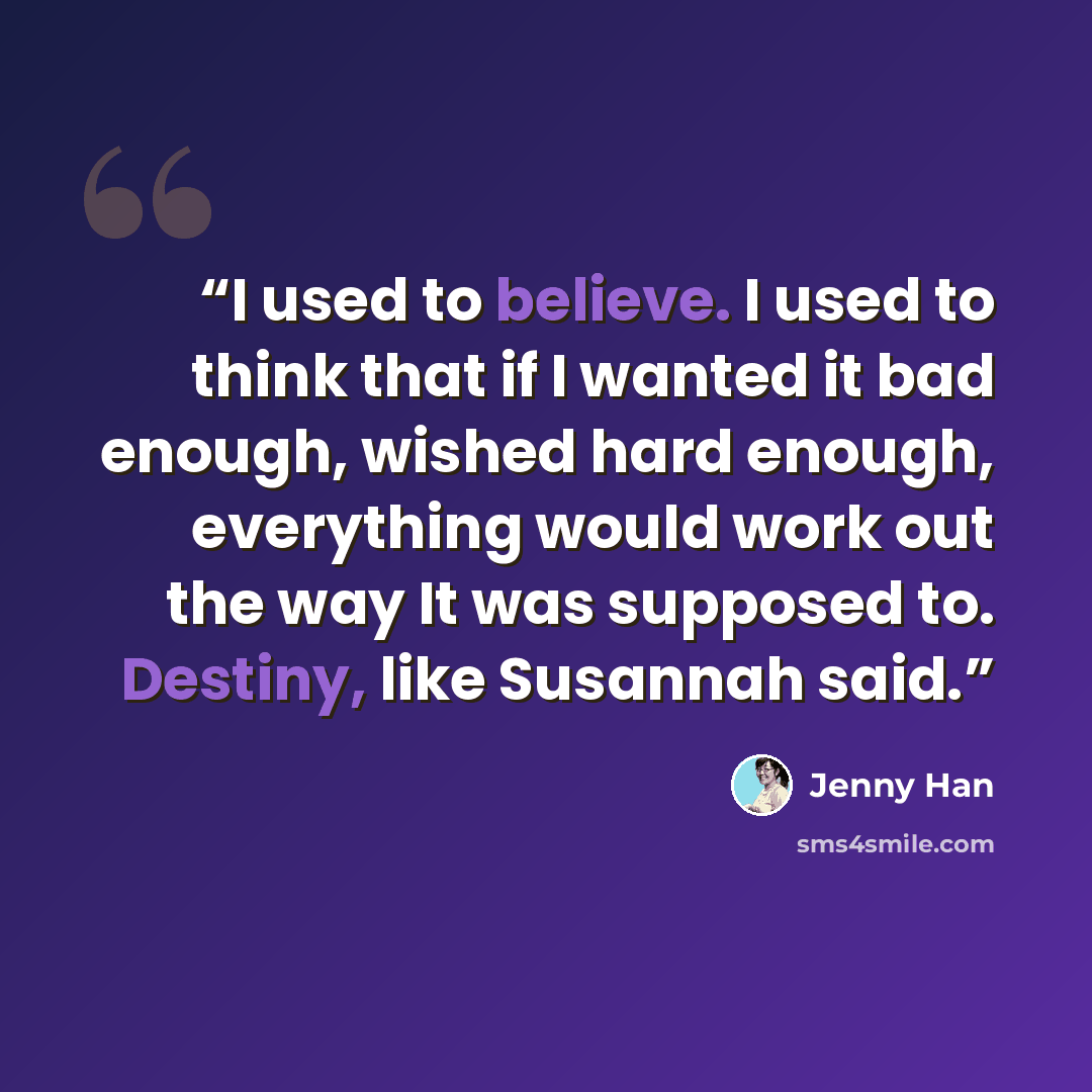 “I used to believe. I used to think that if I wanted it bad enough, wished hard enough, everything would work out the way It was supposed to. Destiny, like Susannah said.” quote by Jenny Han