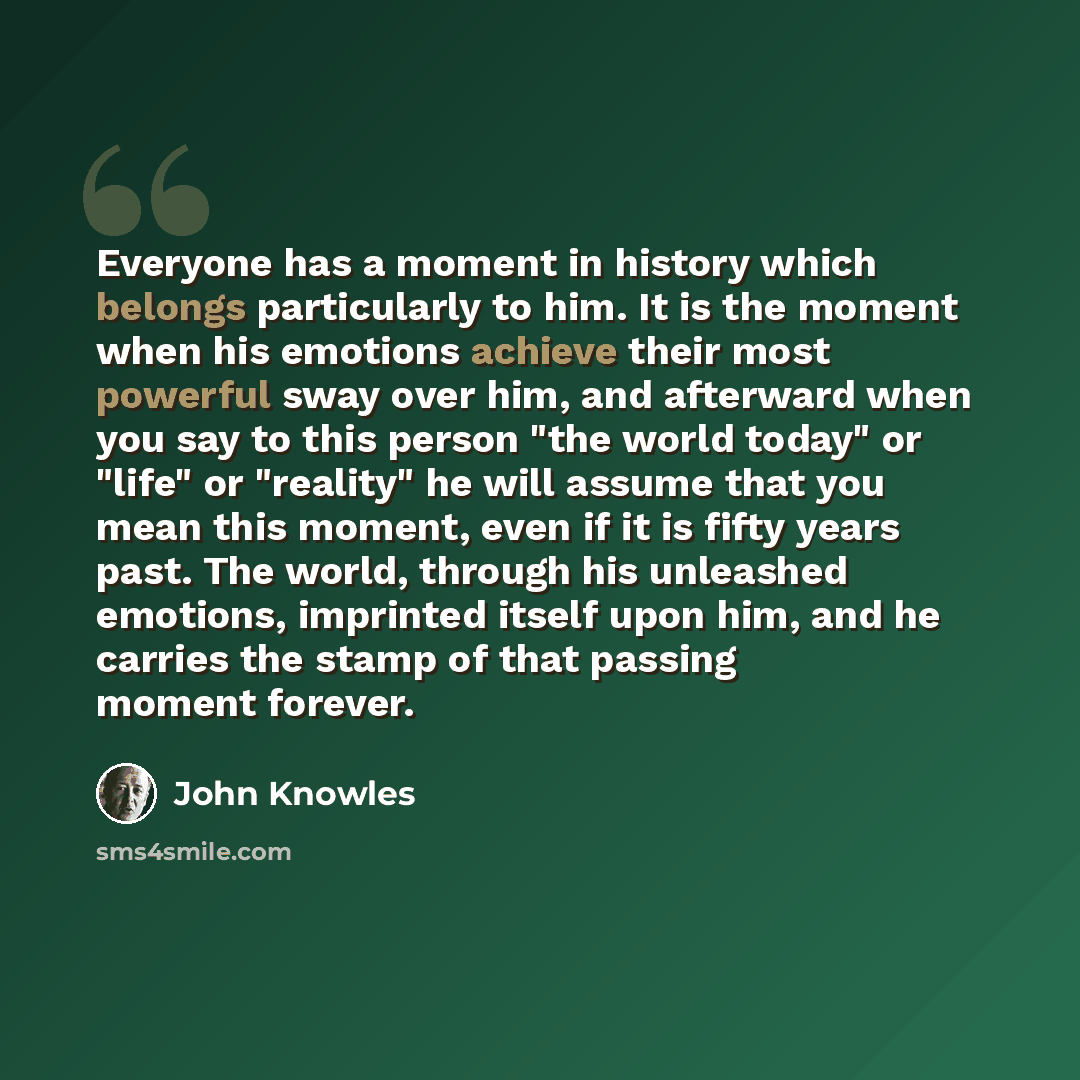 “Everyone has a moment in history which belongs particularly to him. It is the moment when his emotions achieve their most powerful sway over him, and afterward when you say to this person "the world today" or "life" or "reality" he will assume that you mean this moment, even if it is fifty years…” quote by John Knowles