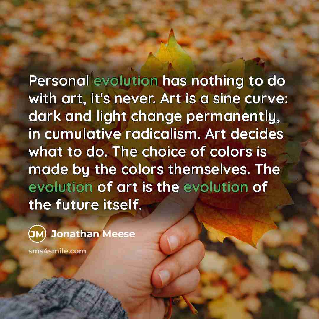 “Personal evolution has nothing to do with art, it's never. Art is a sine curve: dark and light change permanently, in cumulative radicalism. Art decides what to do. The choice of colors is made by the colors themselves. The evolution of art is the evolution of the future itself.” quote by Jonathan Meese