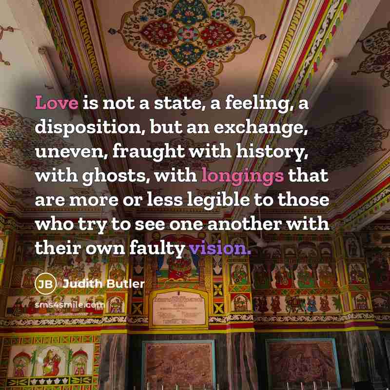 “Love is not a state, a feeling, a disposition, but an exchange, uneven, fraught with history, with ghosts, with longings that are more or less legible to those who try to see one another with their own faulty vision.” quote by Judith Butler