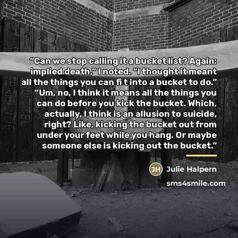 “Can we stop calling it a bucket list? Again: implied death,” I noted. “I thought it meant all the things you can fi t into a bucket to do.” “Um, no, I think it means all the things you can do before you kick the bucket. Which, actually, I think is an allusion to suicide, right? Like, kicking the…” quote by Julie Halpern