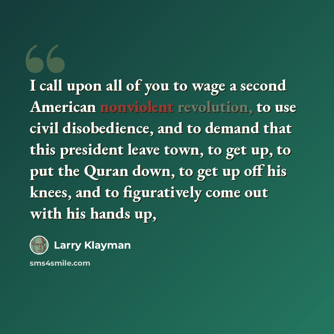 “I call upon all of you to wage a second American nonviolent revolution, to use civil disobedience, and to demand that this president leave town, to get up, to put the Quran down, to get up off his knees, and to figuratively come out with his hands up,” quote by Larry Klayman