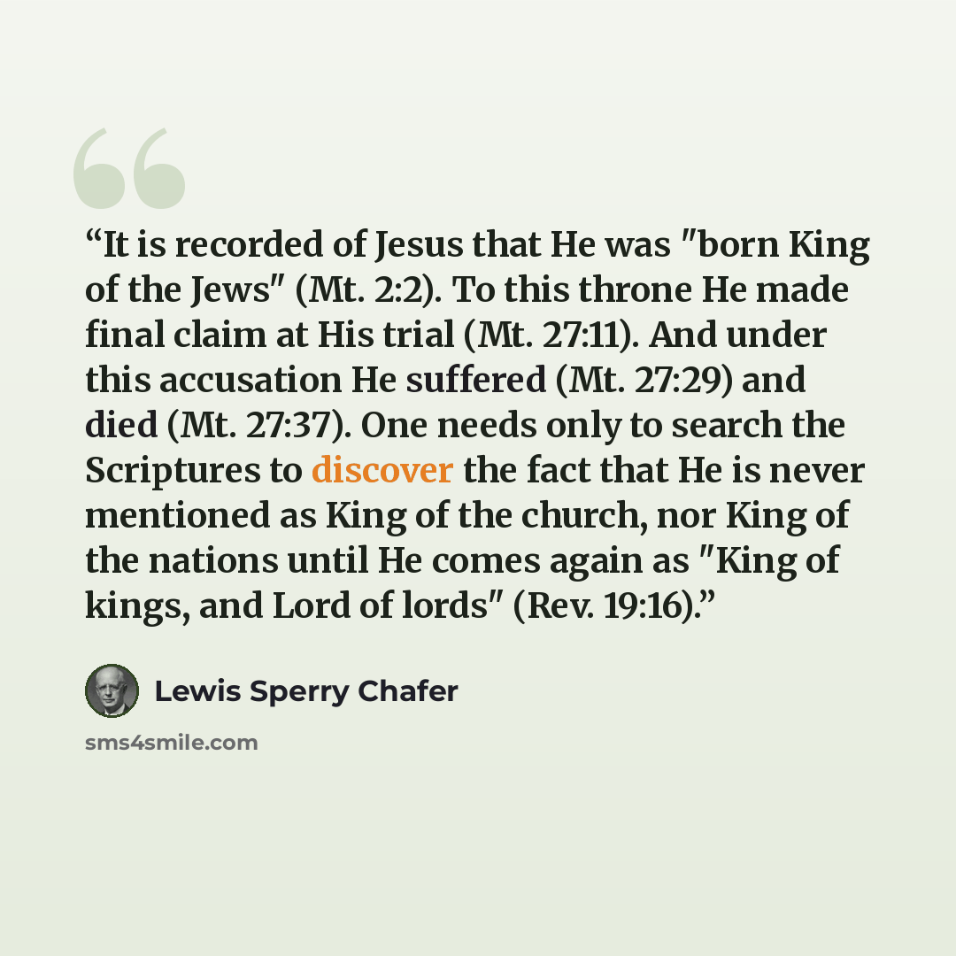 “It is recorded of Jesus that He was "born King of the Jews" (Mt. 2:2). To this throne He made final claim at His trial (Mt. 27:11). And under this accusation He suffered (Mt. 27:29) and died (Mt. 27:37). One needs only to search the Scriptures to discover the fact that He is never mentioned as…” quote by Lewis Sperry Chafer