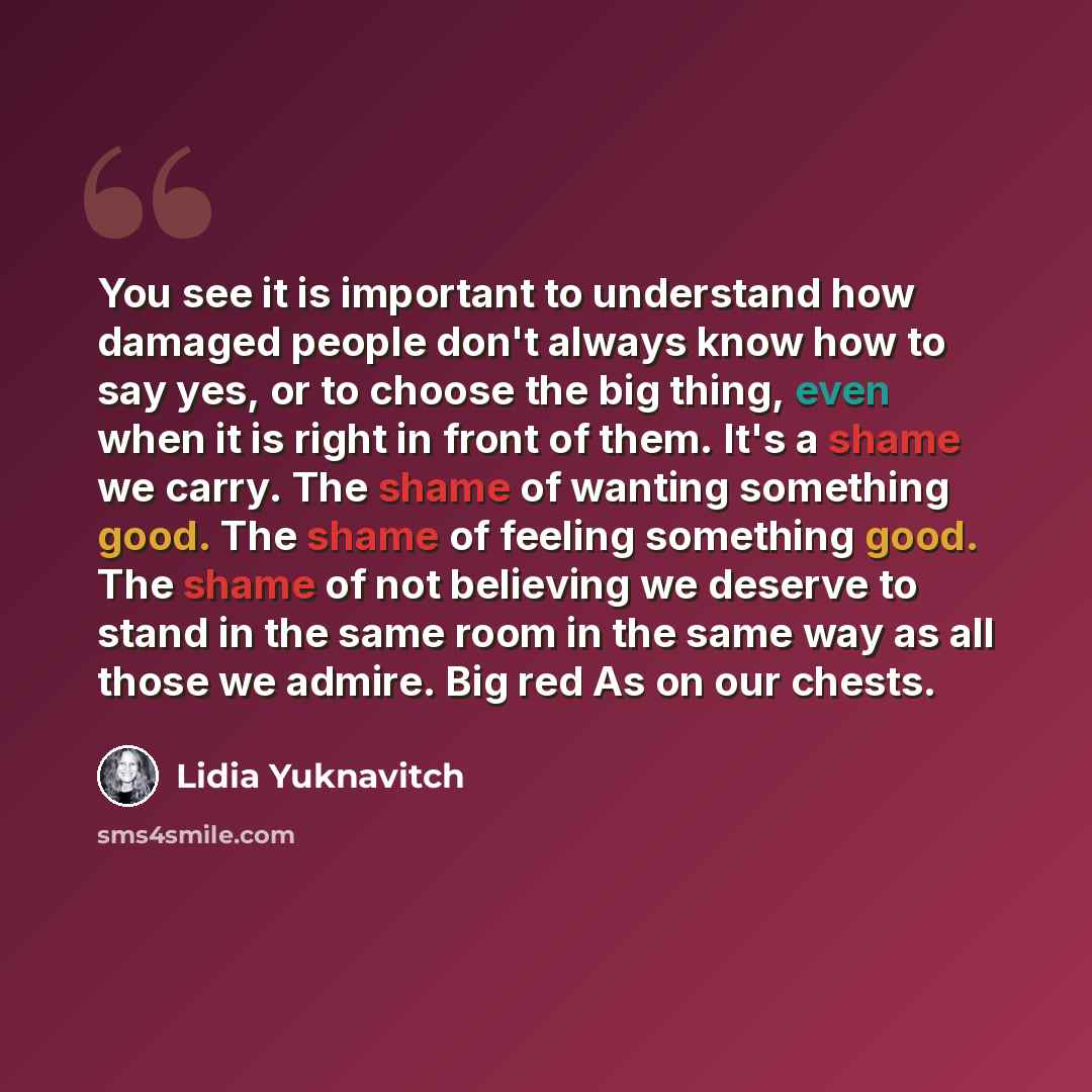 “You see it is important to understand how damaged people don't always know how to say yes, or to choose the big thing, even when it is right in front of them. It's a shame we carry. The shame of wanting something good. The shame of feeling something good. The shame of not believing we deserve to…” quote by Lidia Yuknavitch