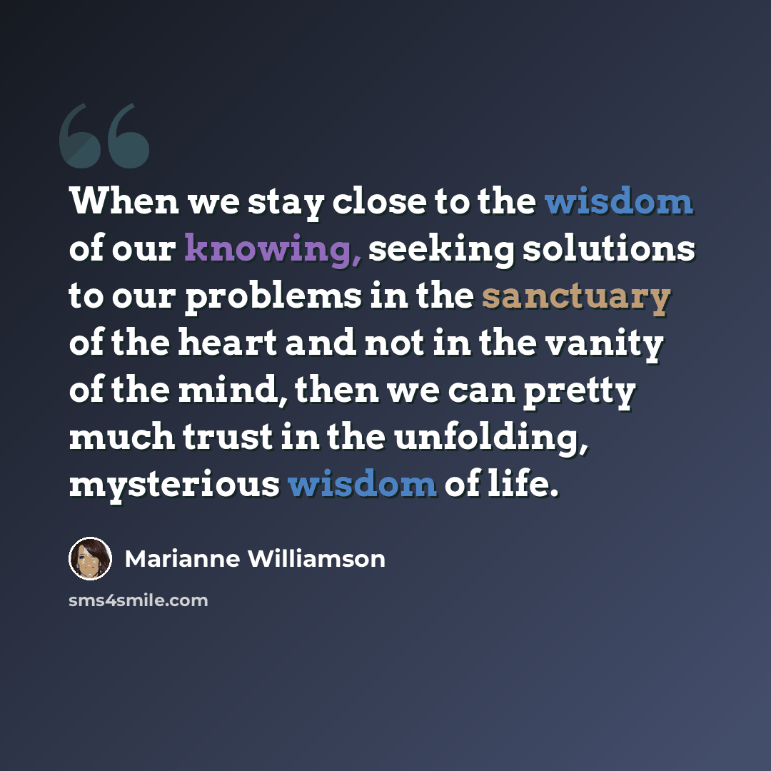 “When we stay close to the wisdom of our knowing, seeking solutions to our problems in the sanctuary of the heart and not in the vanity of the mind, then we can pretty much trust in the unfolding, mysterious wisdom of life.” quote by Marianne Williamson