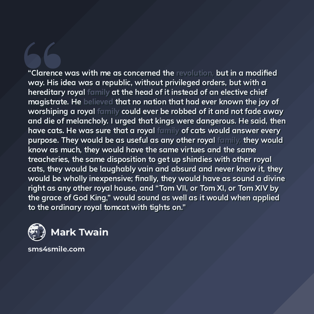 “Clarence was with me as concerned the revolution, but in a modified way. His idea was a republic, without privileged orders, but with a hereditary royal family at the head of it instead of an elective chief magistrate. He believed that no nation that had ever known the joy of worshiping a royal…” quote by Mark Twain