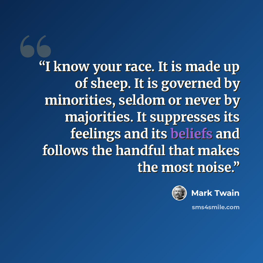 “I know your race. It is made up of sheep. It is governed by minorities, seldom or never by majorities. It suppresses its feelings and its beliefs and follows the handful that makes the most noise.” quote by Mark Twain