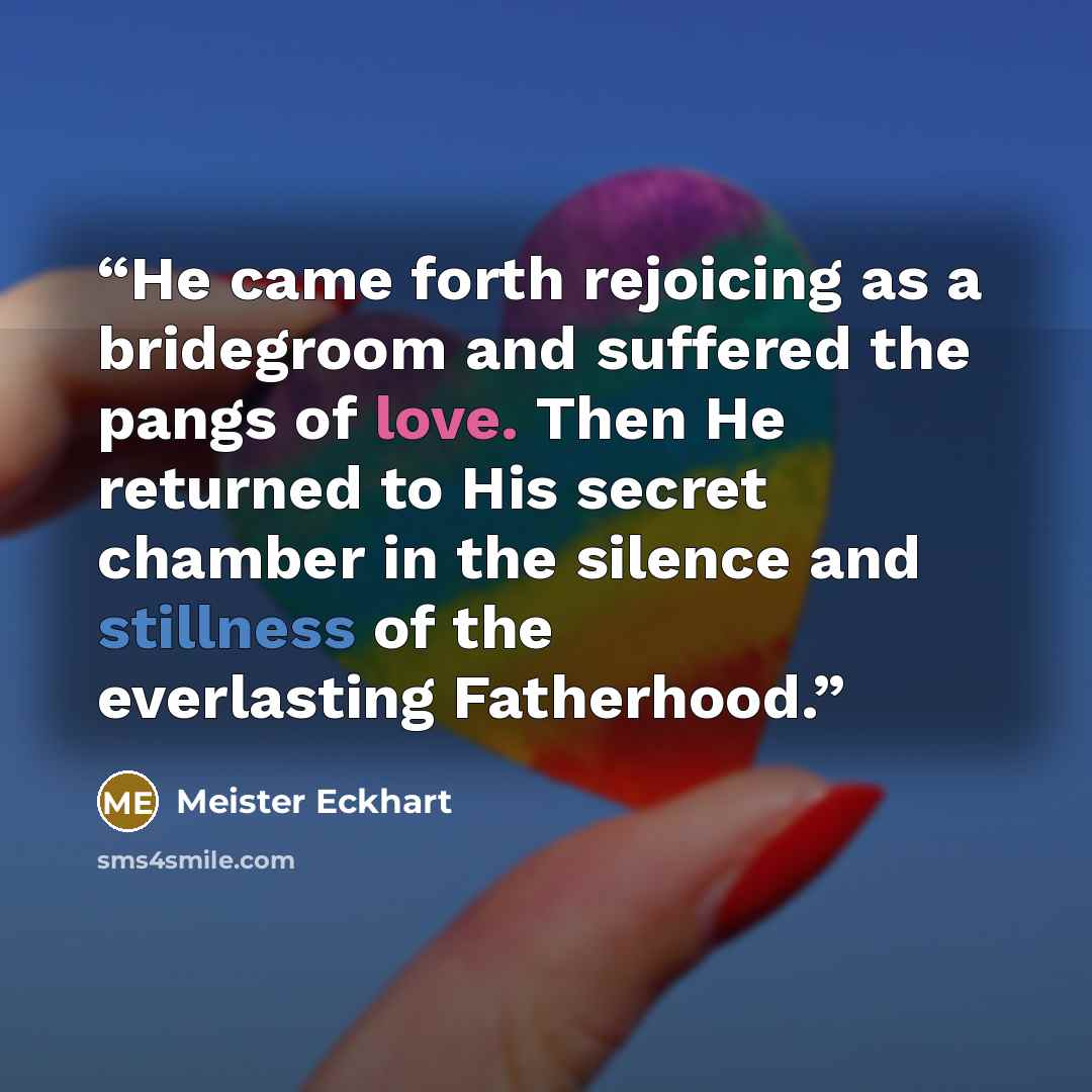 “He came forth rejoicing as a bridegroom and suffered the pangs of love. Then He returned to His secret chamber in the silence and stillness of the everlasting Fatherhood.” quote by Meister Eckhart