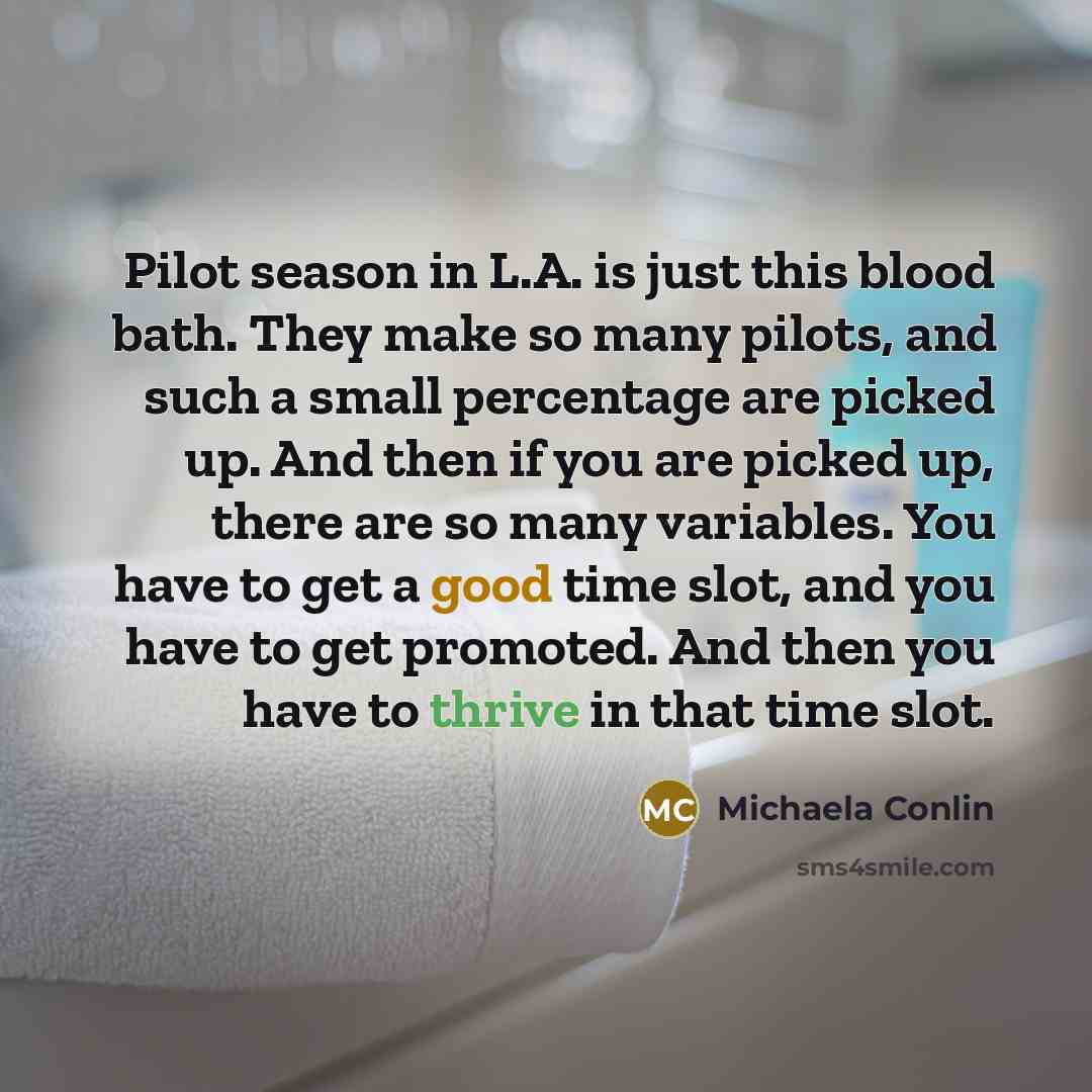 “Pilot season in L.A. is just this blood bath. They make so many pilots, and such a small percentage are picked up. And then if you are picked up, there are so many variables. You have to get a good time slot, and you have to get promoted. And then you have to thrive in that time slot.” quote by Michaela Conlin