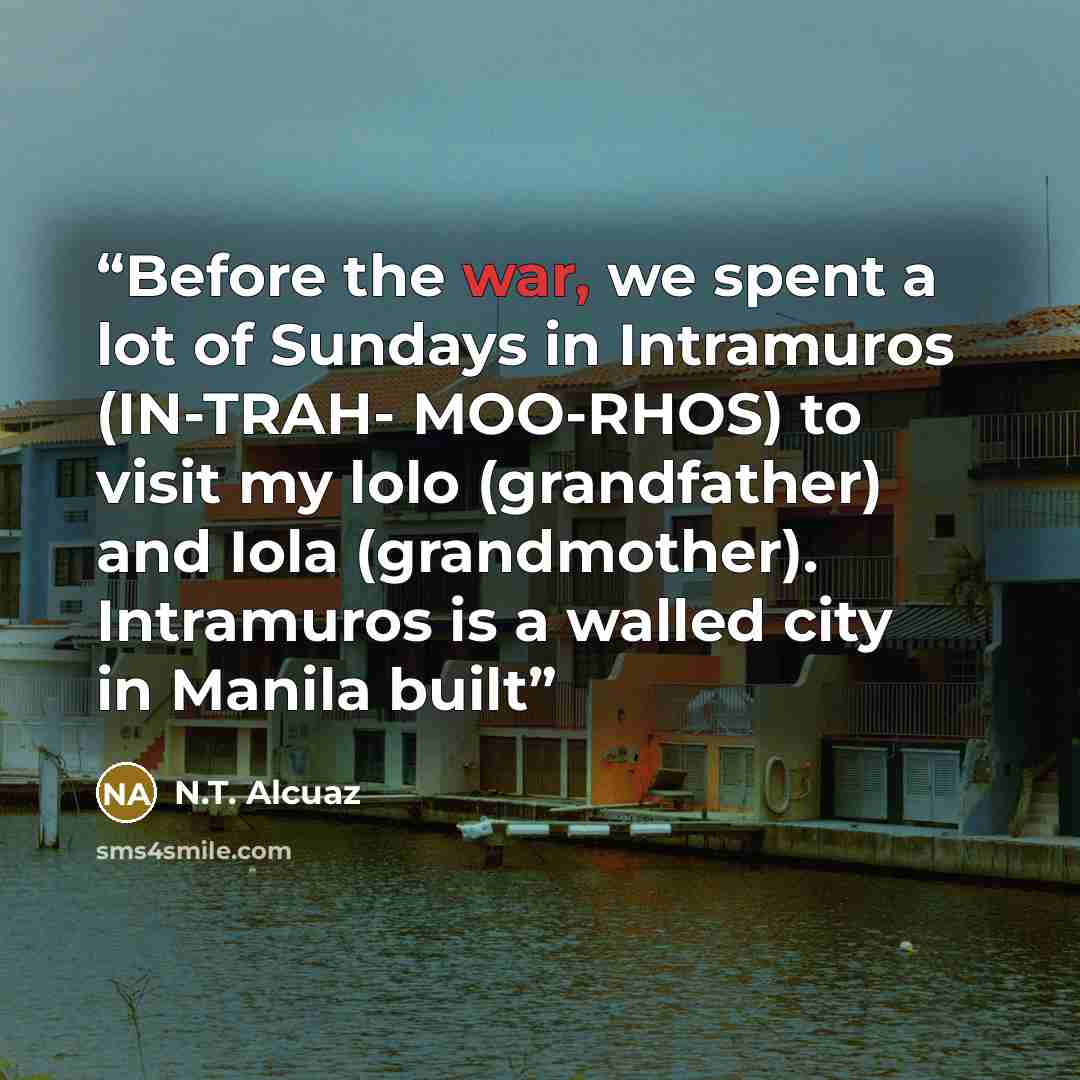 “Before the war, we spent a lot of Sundays in Intramuros (IN-TRAH- MOO-RHOS) to visit my lolo (grandfather) and Iola (grandmother). Intramuros is a walled city in Manila built” quote by N.T. Alcuaz