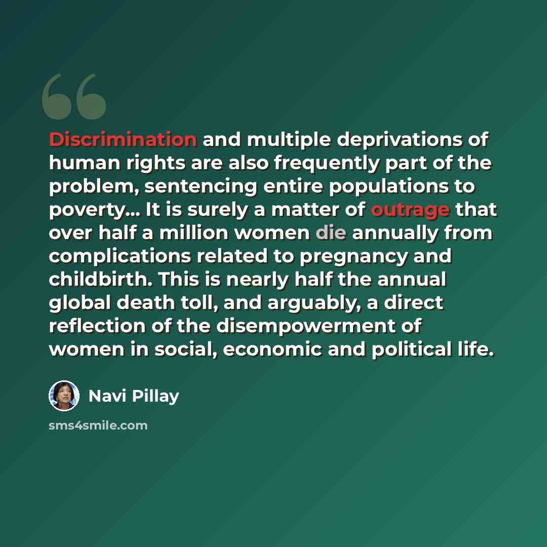 “Discrimination and multiple deprivations of human rights are also frequently part of the problem, sentencing entire populations to poverty... It is surely a matter of outrage that over half a million women die annually from complications related to pregnancy and childbirth. This is nearly half the…” quote by Navi Pillay