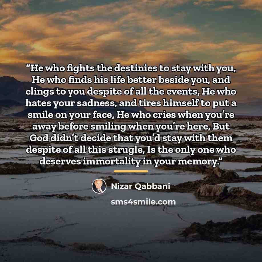 “He who fights the destinies to stay with you, He who finds his life better beside you, and clings to you despite of all the events, He who hates your sadness, and tires himself to put a smile on your face, He who cries when you’re away before smiling when you’re here, But God didn’t decide that…” quote by Nizar Qabbani