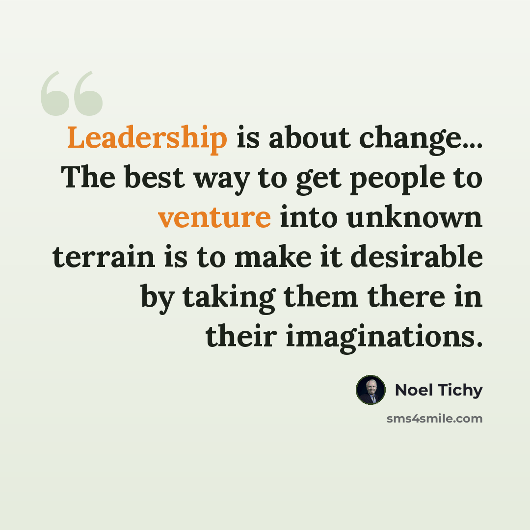 “Leadership is about change... The best way to get people to venture into unknown terrain is to make it desirable by taking them there in their imaginations.” quote by Noel Tichy
