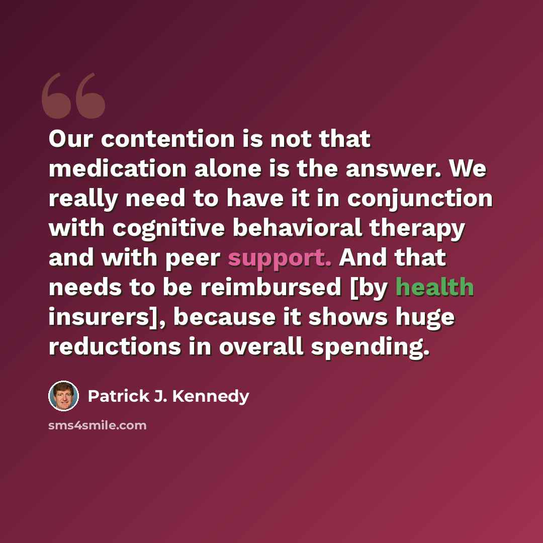 “Our contention is not that medication alone is the answer. We really need to have it in conjunction with cognitive behavioral therapy and with peer support. And that needs to be reimbursed [by health insurers], because it shows huge reductions in overall spending.” quote by Patrick J. Kennedy