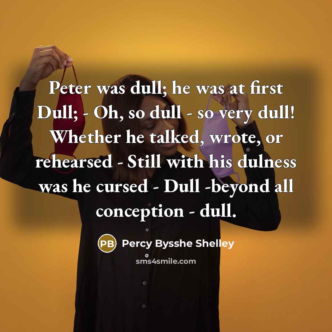 “Peter was dull; he was at first Dull; - Oh, so dull - so very dull! Whether he talked, wrote, or rehearsed - Still with his dulness was he cursed - Dull -beyond all conception - dull.” quote by Percy Bysshe Shelley