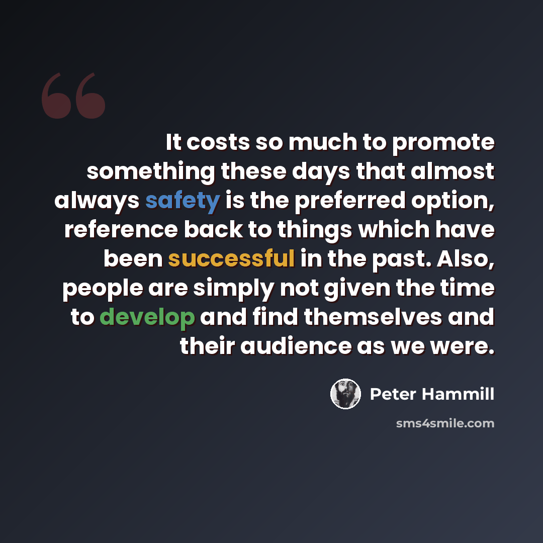 “It costs so much to promote something these days that almost always safety is the preferred option, reference back to things which have been successful in the past. Also, people are simply not given the time to develop and find themselves and their audience as we were.” quote by Peter Hammill