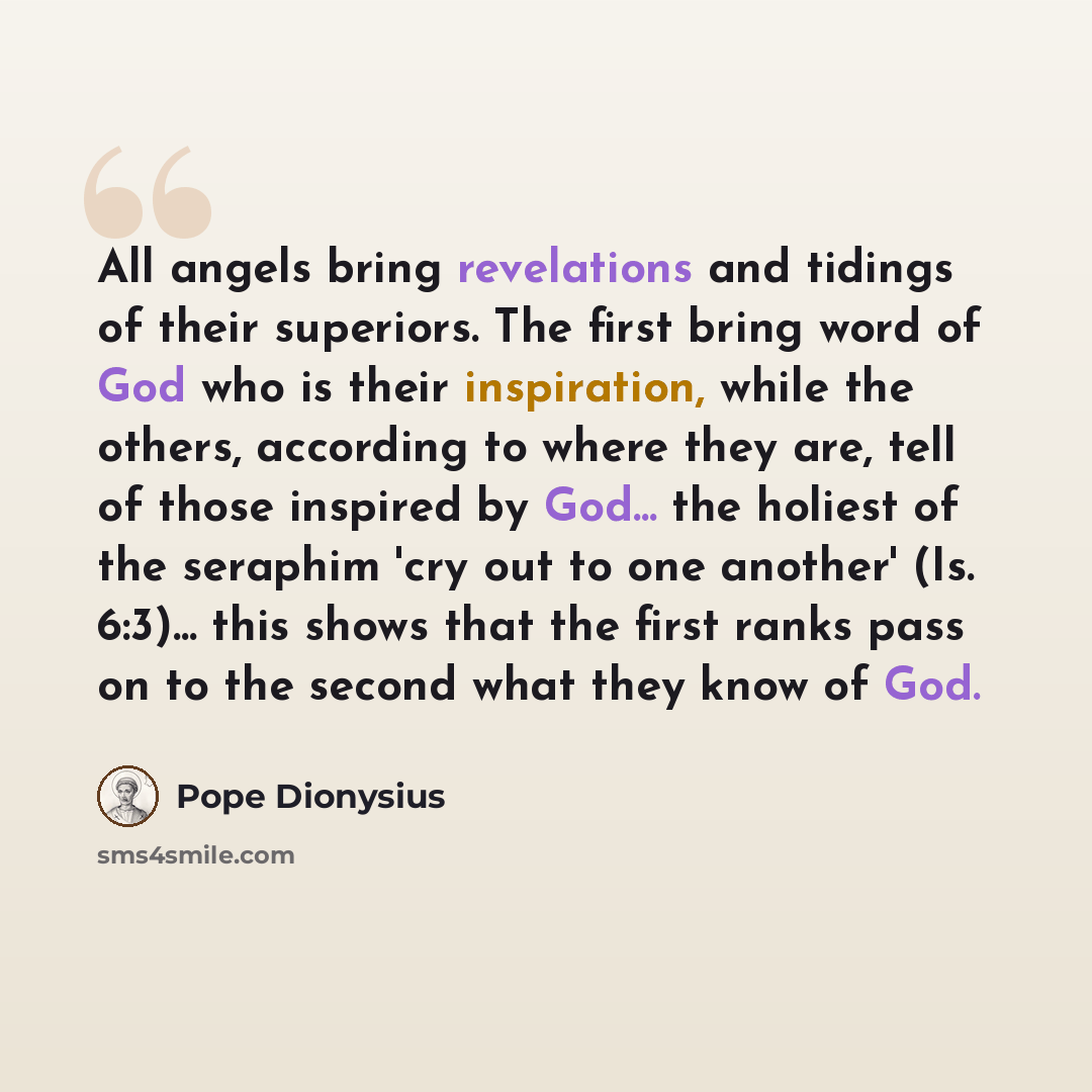 “All angels bring revelations and tidings of their superiors. The first bring word of God who is their inspiration, while the others, according to where they are, tell of those inspired by God... the holiest of the seraphim 'cry out to one another' (Is. 6:3)... this shows that the first ranks pass…” quote by Pope Dionysius