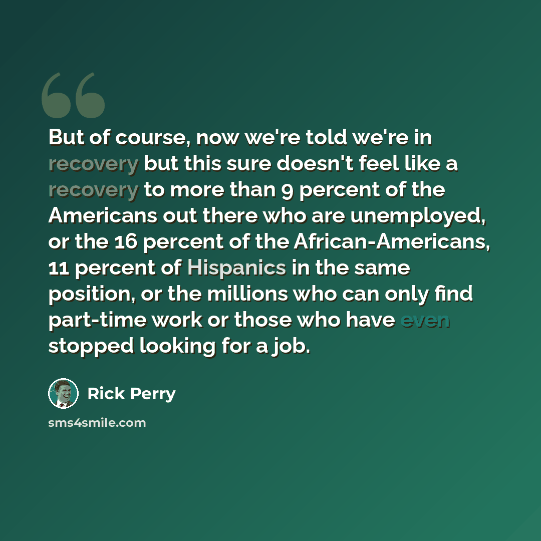 “But of course, now we're told we're in recovery but this sure doesn't feel like a recovery to more than 9 percent of the Americans out there who are unemployed, or the 16 percent of the African-Americans, 11 percent of Hispanics in the same position, or the millions who can only find part-time…” quote by Rick Perry