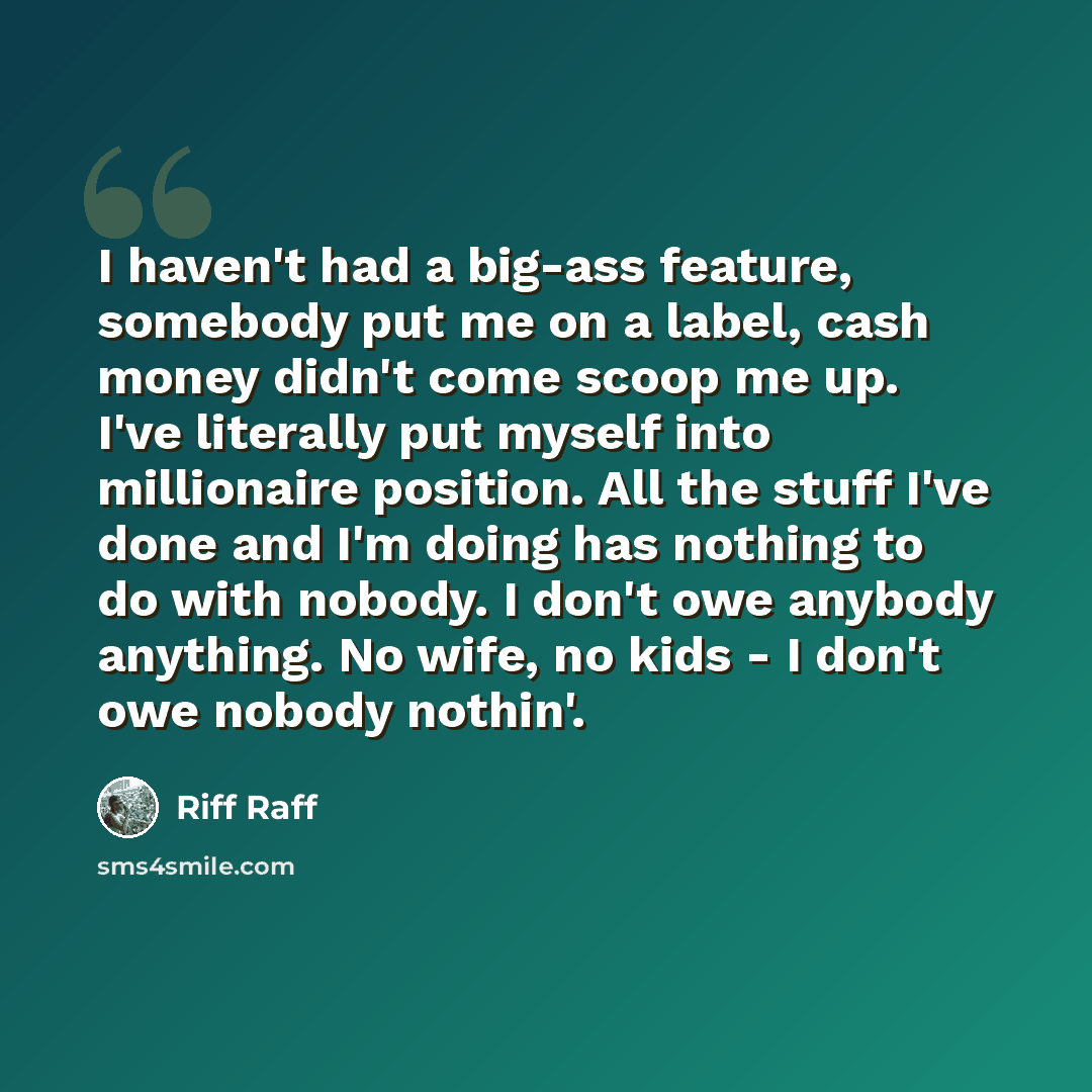 “I haven't had a big-ass feature, somebody put me on a label, cash money didn't come scoop me up. I've literally put myself into millionaire position. All the stuff I've done and I'm doing has nothing to do with nobody. I don't owe anybody anything. No wife, no kids - I don't owe nobody nothin'.” quote by Riff Raff