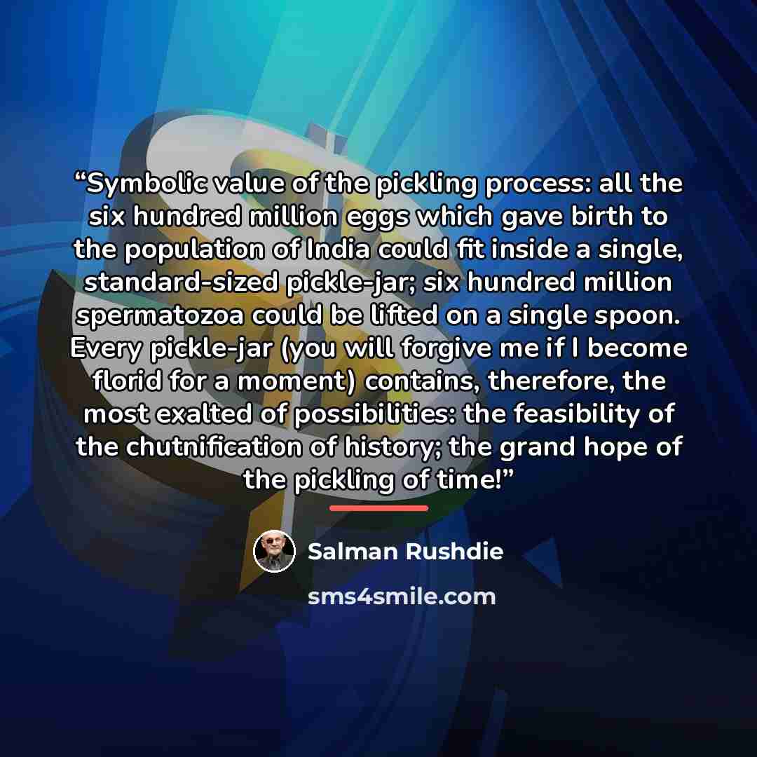 “Symbolic value of the pickling process: all the six hundred million eggs which gave birth to the population of India could fit inside a single, standard-sized pickle-jar; six hundred million spermatozoa could be lifted on a single spoon. Every pickle-jar (you will forgive me if I become florid for…” quote by Salman Rushdie