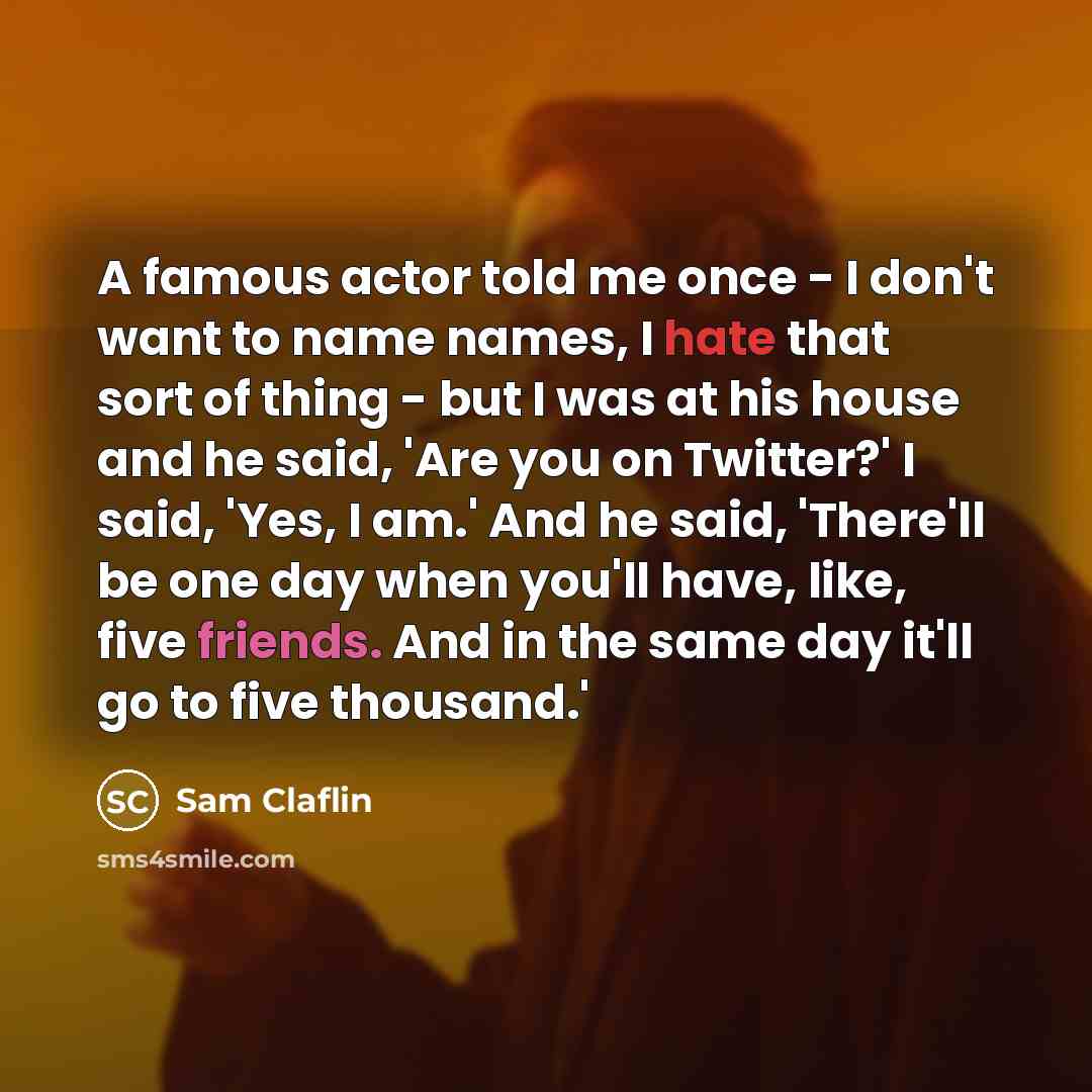 “A famous actor told me once - I don't want to name names, I hate that sort of thing - but I was at his house and he said, 'Are you on Twitter?' I said, 'Yes, I am.' And he said, 'There'll be one day when you'll have, like, five friends. And in the same day it'll go to five thousand.'” quote by Sam Claflin