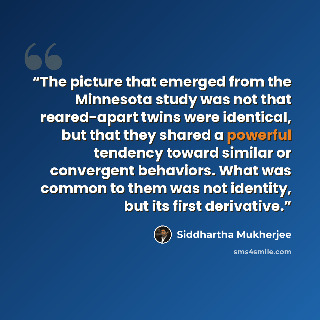“The picture that emerged from the Minnesota study was not that reared-apart twins were identical, but that they shared a powerful tendency toward similar or convergent behaviors. What was common to them was not identity, but its first derivative.” quote by Siddhartha Mukherjee