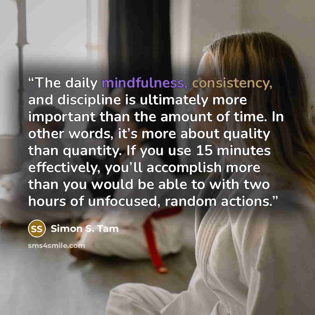 “The daily mindfulness, consistency, and discipline is ultimately more important than the amount of time. In other words, it’s more about quality than quantity. If you use 15 minutes effectively, you’ll accomplish more than you would be able to with two hours of unfocused, random actions.” quote by Simon S. Tam
