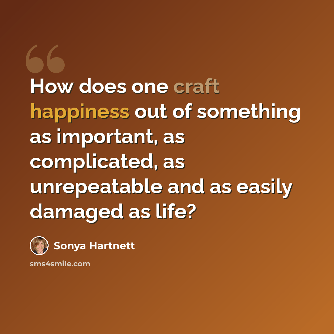 “How does one craft happiness out of something as important, as complicated, as unrepeatable and as easily damaged as life?” quote by Sonya Hartnett