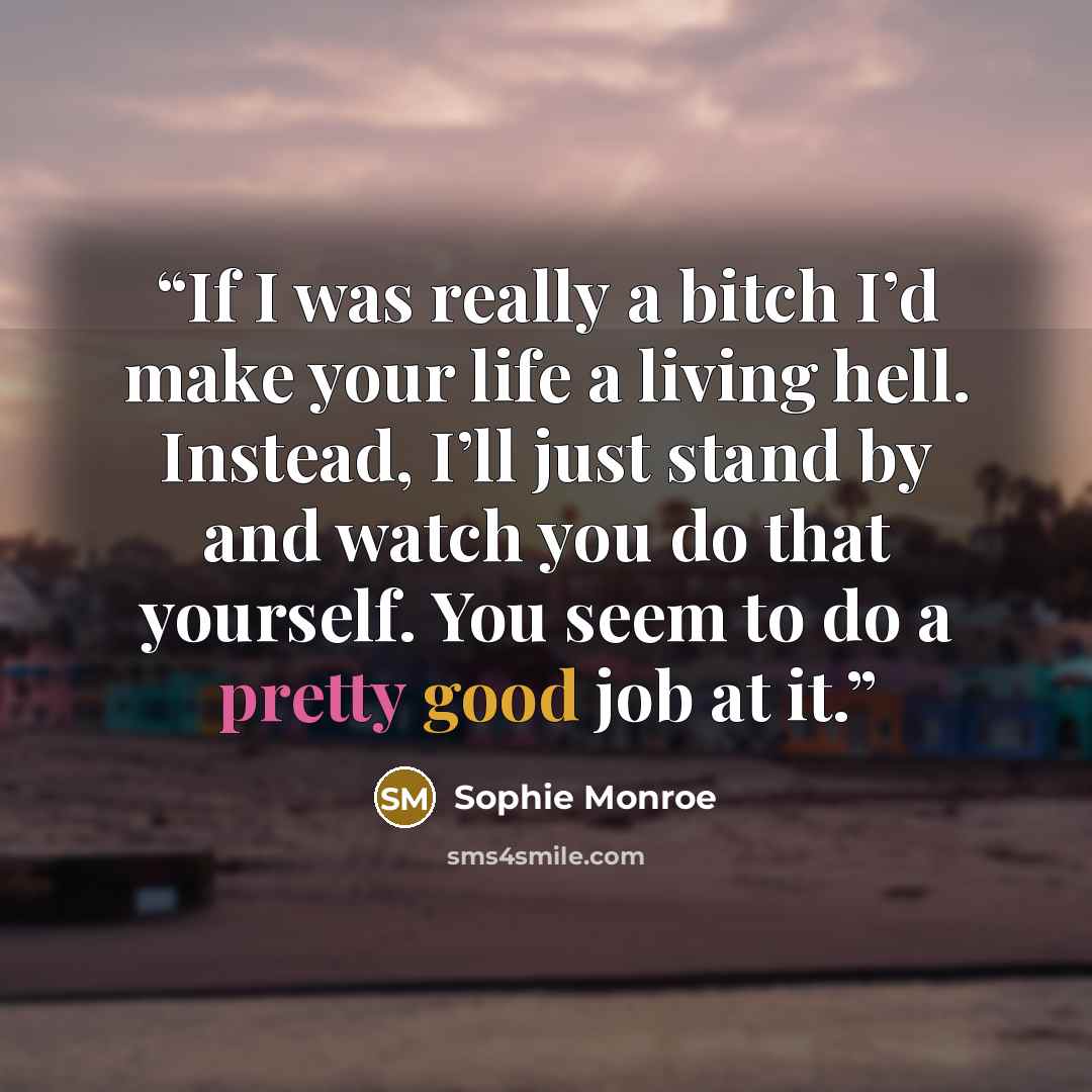“If I was really a bitch I’d make your life a living hell. Instead, I’ll just stand by and watch you do that yourself. You seem to do a pretty good job at it.” quote by Sophie Monroe