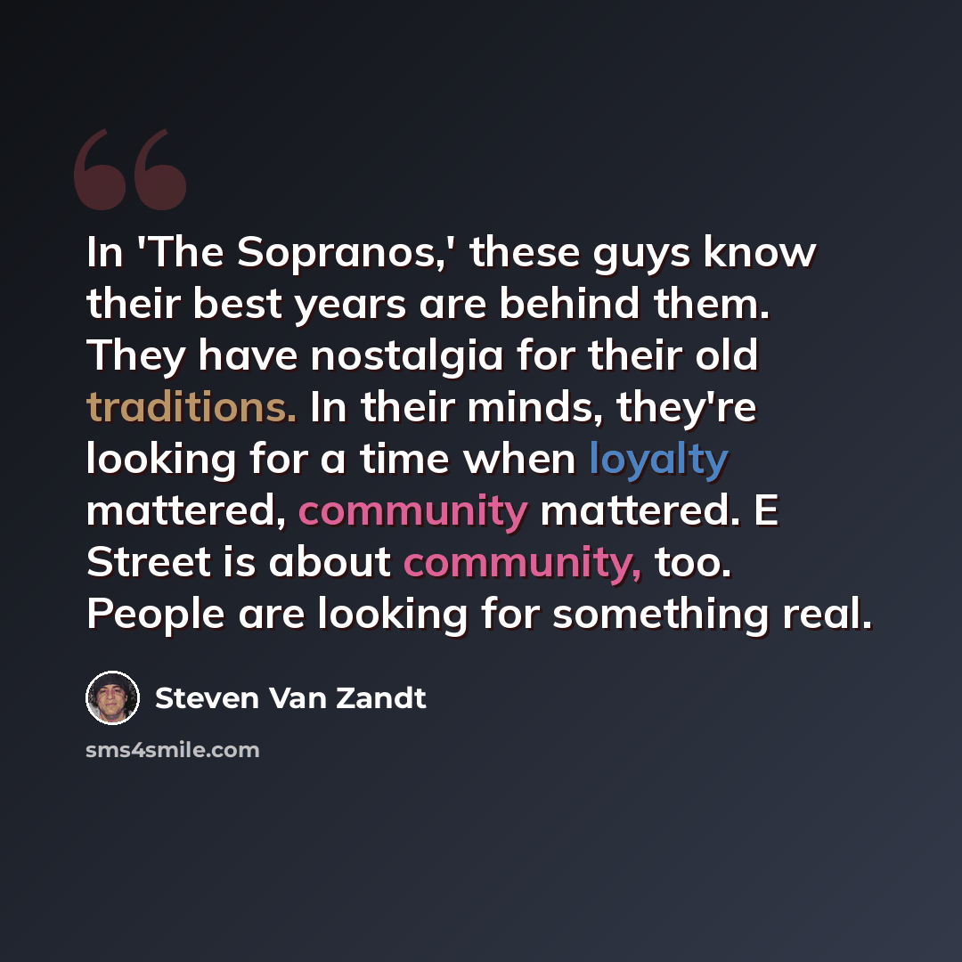 “In 'The Sopranos,' these guys know their best years are behind them. They have nostalgia for their old traditions. In their minds, they're looking for a time when loyalty mattered, community mattered. E Street is about community, too. People are looking for something real.” quote by Steven Van Zandt