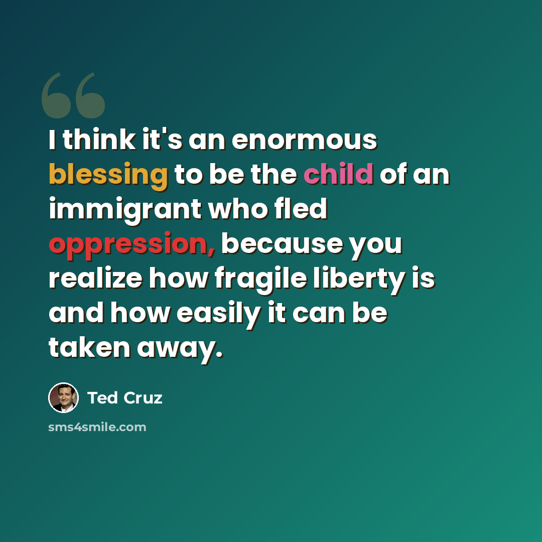 “I think it's an enormous blessing to be the child of an immigrant who fled oppression, because you realize how fragile liberty is and how easily it can be taken away.” quote by Ted Cruz