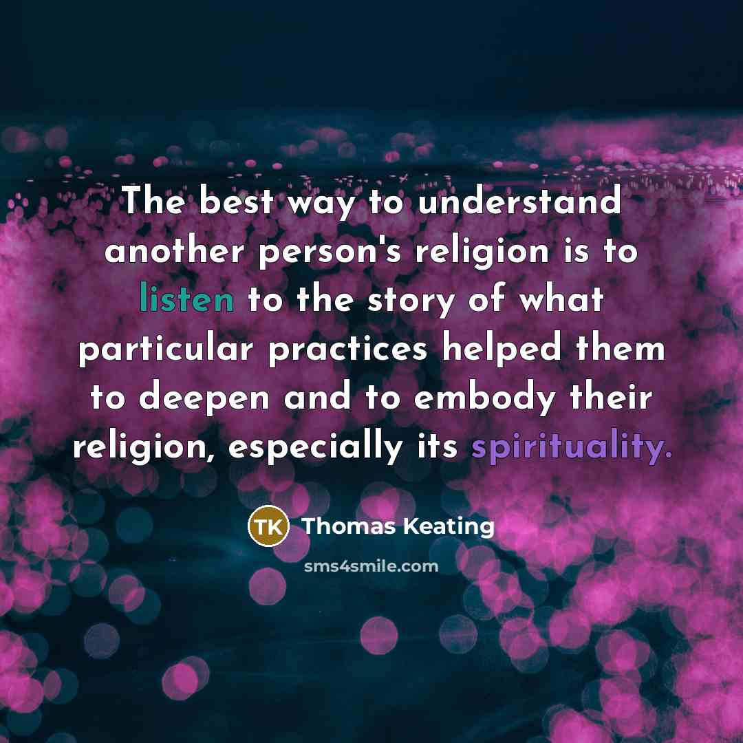 “The best way to understand another person's religion is to listen to the story of what particular practices helped them to deepen and to embody their religion, especially its spirituality.” quote by Thomas Keating