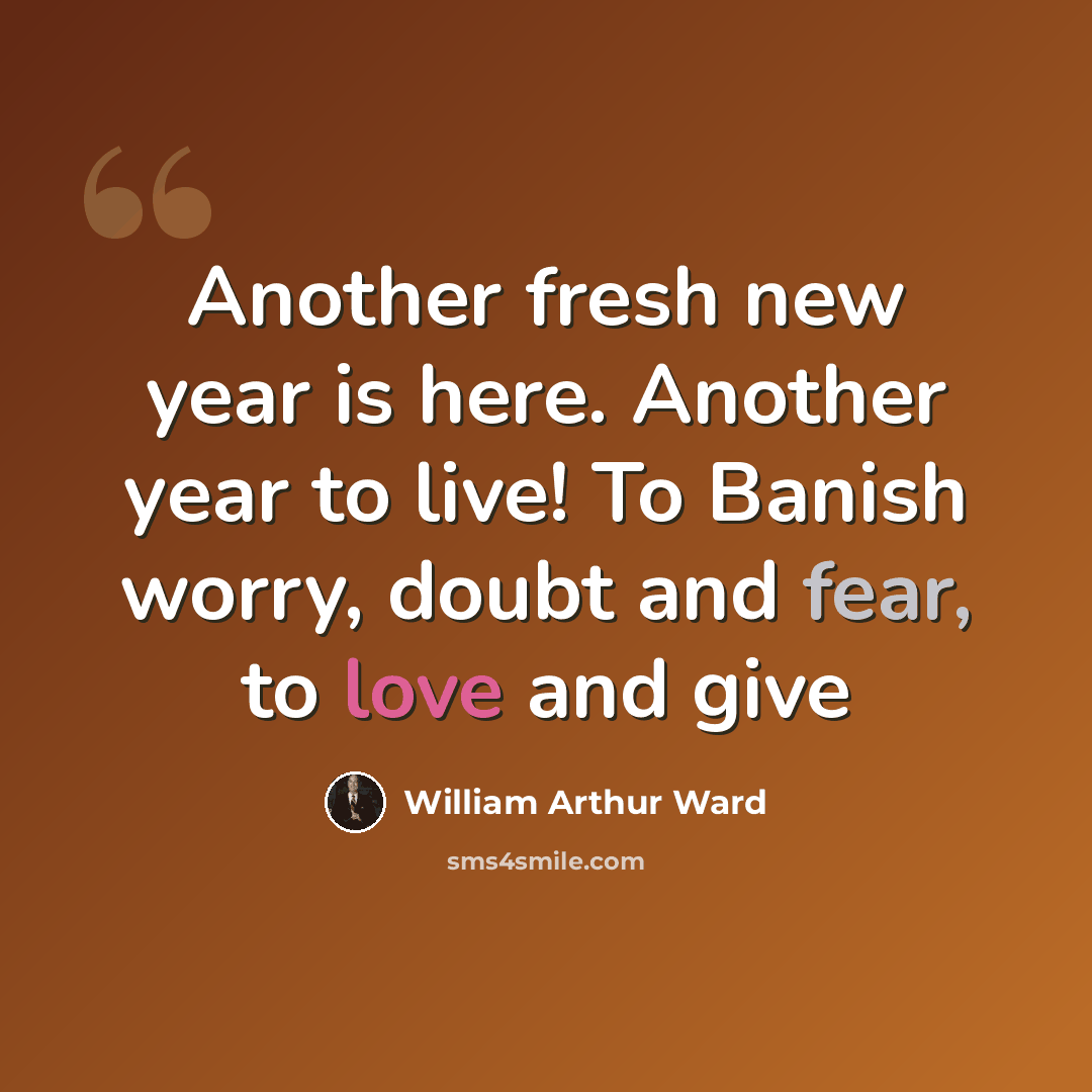 “Another fresh new year is here. Another year to live! To Banish worry, doubt and fear, to love and give” quote by William Arthur Ward