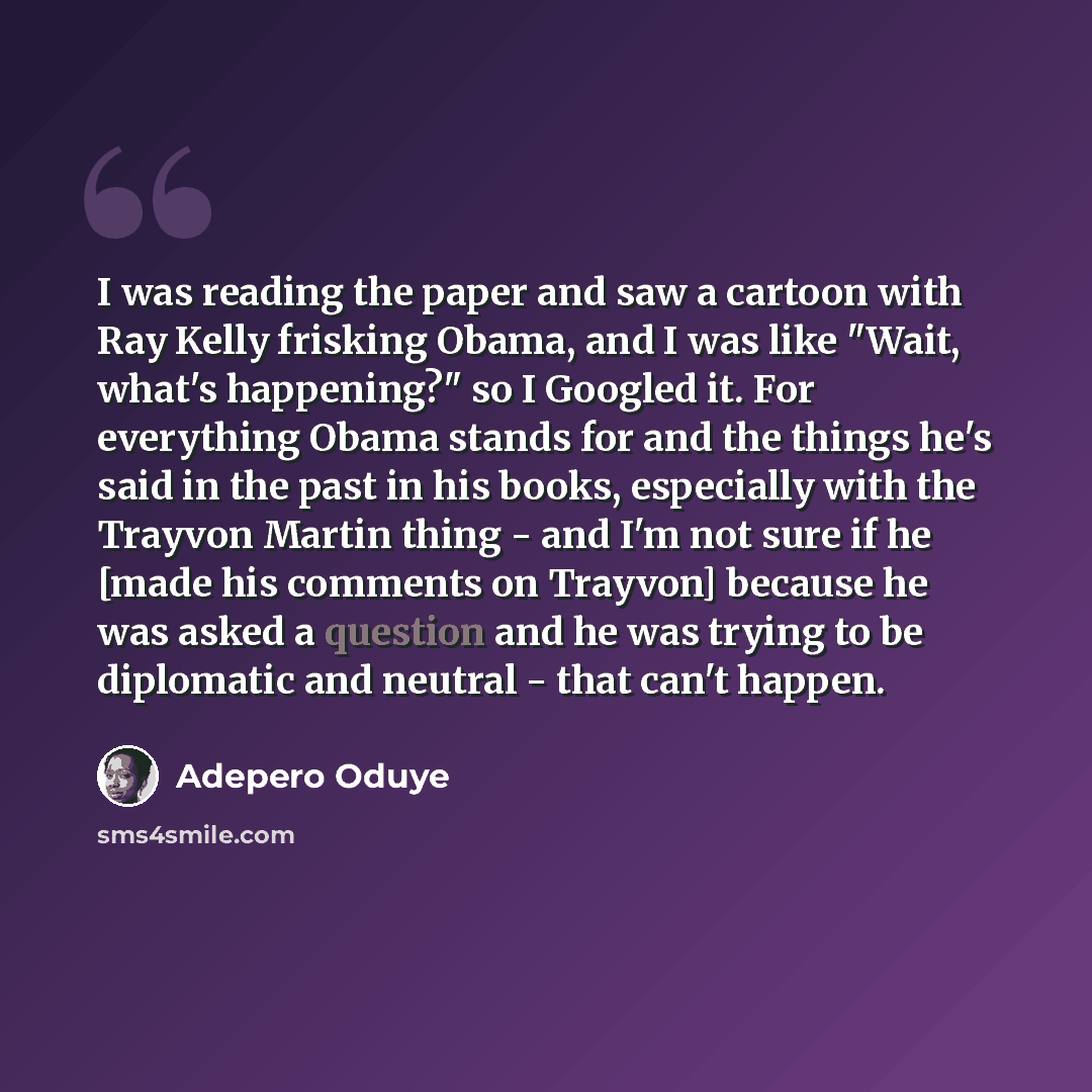 “I was reading the paper and saw a cartoon with Ray Kelly frisking Obama, and I was like "Wait, what's happening?" so I Googled it. For everything Obama stands for and the things he's said in the past in his books, especially with the Trayvon Martin thing - and I'm not sure if he [made his comments…” quote by Adepero Oduye