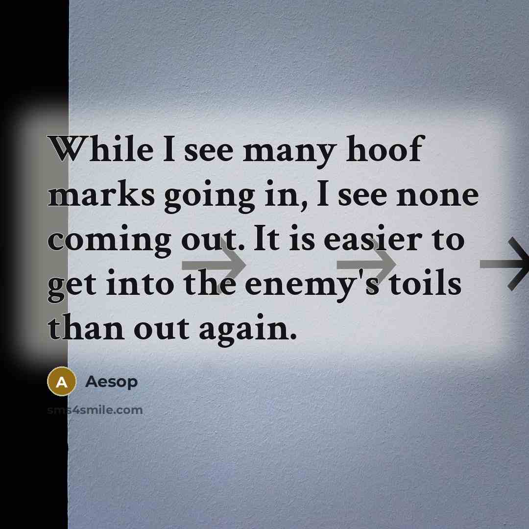 “While I see many hoof marks going in, I see none coming out. It is easier to get into the enemy's toils than out again.” quote by Aesop