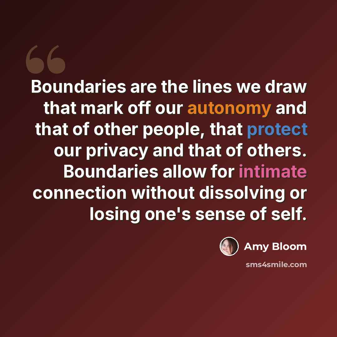 “Boundaries are the lines we draw that mark off our autonomy and that of other people, that protect our privacy and that of others. Boundaries allow for intimate connection without dissolving or losing one's sense of self.” quote by Amy Bloom