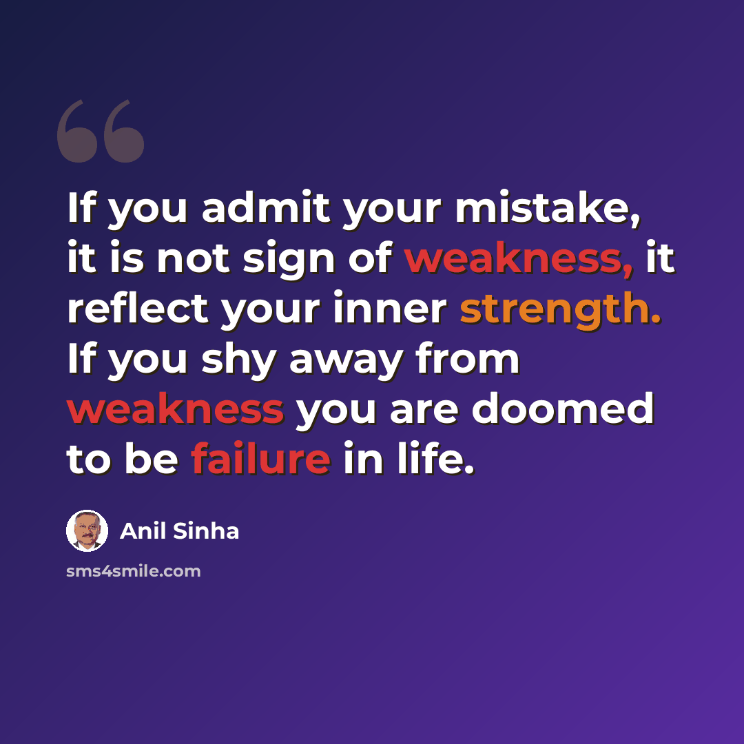 “If you admit your mistake, it is not sign of weakness, it reflect your inner strength. If you shy away from weakness you are doomed to be failure in life.” quote by Anil Sinha