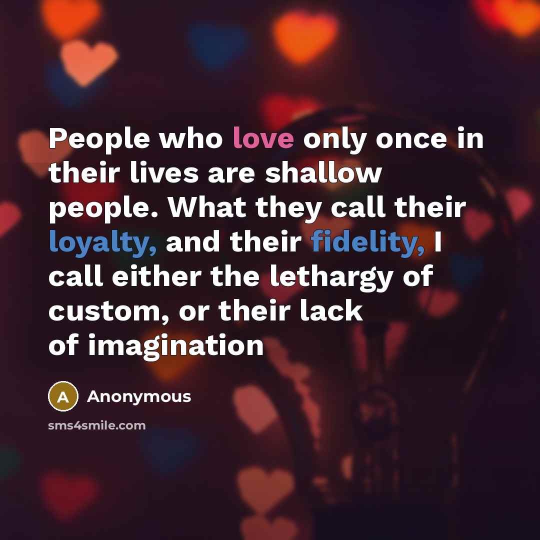 “People who love only once in their lives are shallow people. What they call their loyalty, and their fidelity, I call either the lethargy of custom, or their lack of imagination” quote by Anonymous