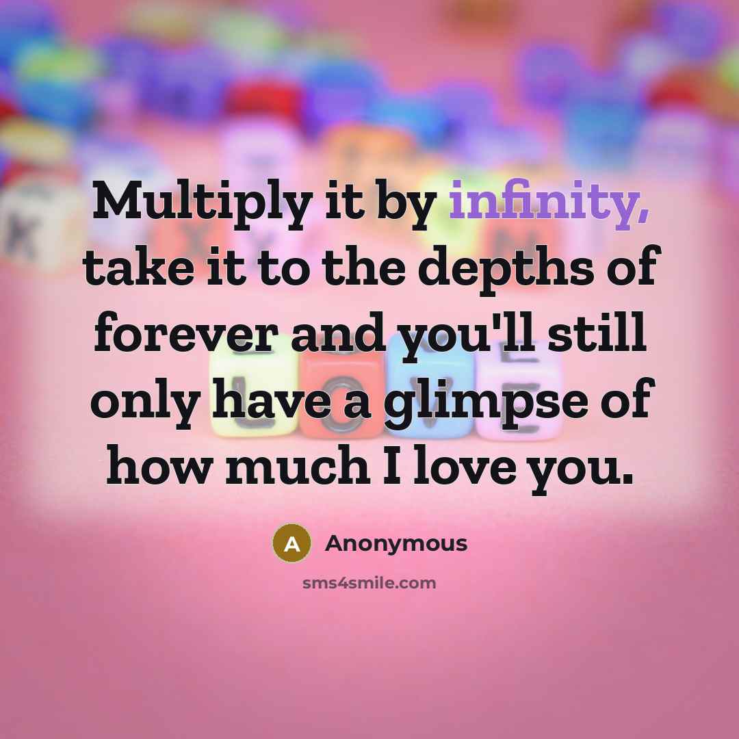 “Multiply it by infinity, take it to the depths of forever and you'll still only have a glimpse of how much I love you.” quote by Anonymous