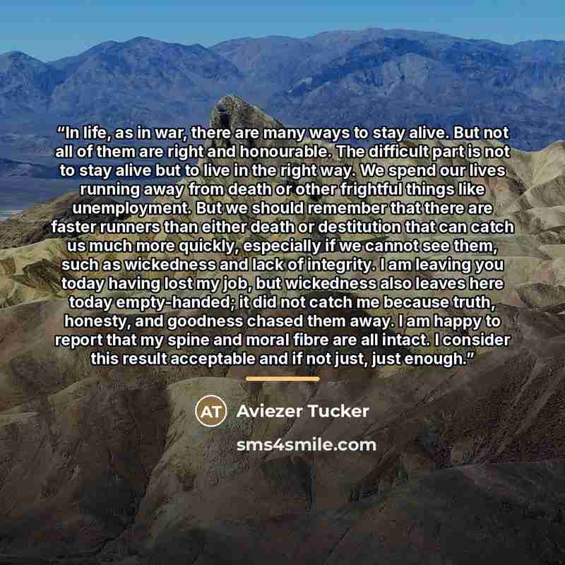 “In life, as in war, there are many ways to stay alive. But not all of them are right and honourable. The difficult part is not to stay alive but to live in the right way. We spend our lives running away from death or other frightful things like unemployment. But we should remember that there are…” quote by Aviezer Tucker