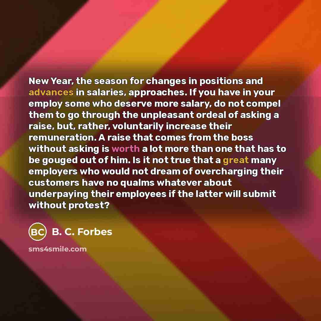 “New Year, the season for changes in positions and advances in salaries, approaches. If you have in your employ some who deserve more salary, do not compel them to go through the unpleasant ordeal of asking a raise, but, rather, voluntarily increase their remuneration. A raise that comes from the…” quote by B. C. Forbes